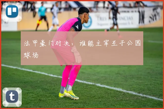 法甲豪门对决,谁能主宰王子公园球场