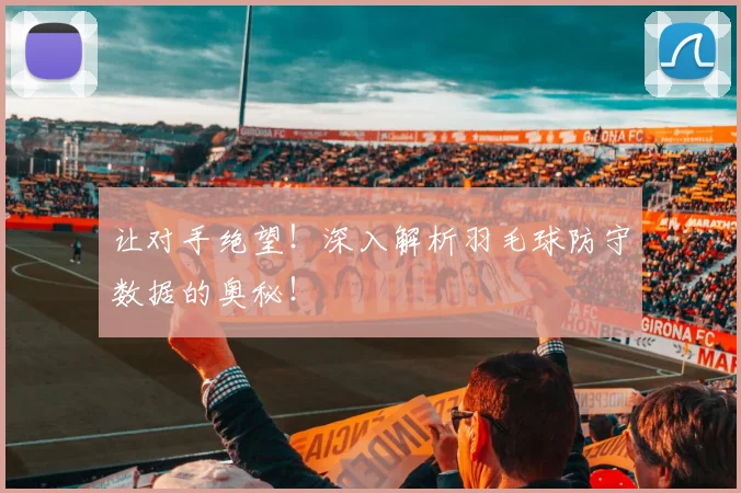让对手绝望!深入解析羽毛球防守数据的奥秘!